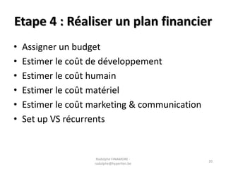 Etape 4 : Réaliser un plan financier
•
•
•
•
•
•

Assigner un budget
Estimer le coût de développement
Estimer le coût humain
Estimer le coût matériel
Estimer le coût marketing & communication
Set up VS récurrents

Rodolphe FINAMORE rodolphe@hyperlien.be

20

 