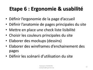 Etape 6 : Ergonomie & usabilité
•
•
•
•
•
•

Définir l’ergonomie de la page d’accueil
Définir l’anatomie de pages principales du site
Mettre en place une check liste lisibilité
Choisir les couleurs principales du site
Elaborer des mockups (dessins)
Elaborer des wireframes d’enchainement des
pages
• Définir les scénarii d’utilisation du site
Rodolphe FINAMORE rodolphe@hyperlien.be

22

 