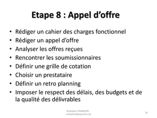 Etape 8 : Appel d’offre
•
•
•
•
•
•
•
•

Rédiger un cahier des charges fonctionnel
Rédiger un appel d’offre
Analyser les offres reçues
Rencontrer les soumissionnaires
Définir une grille de cotation
Choisir un prestataire
Définir un retro planning
Imposer le respect des délais, des budgets et de
la qualité des délivrables
Rodolphe FINAMORE rodolphe@hyperlien.be

24

 