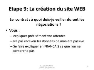 Etape 9: La création du site WEB
Le contrat : à quoi dois-je veiller durant les
négociations ?
• Vous :
– expliquer précisément vos attentes
– Ne pas recevoir les données de manière passive
– Se faire expliquer en FRANCAIS ce que l’on ne
comprend pas

Rodolphe FINAMORE rodolphe@hyperlien.be

25

 