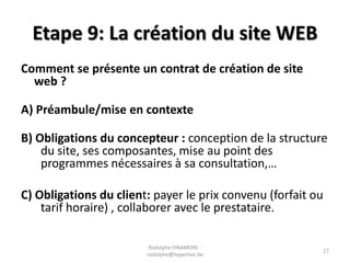 Etape 9: La création du site WEB
Comment se présente un contrat de création de site
web ?
A) Préambule/mise en contexte
B) Obligations du concepteur : conception de la structure
du site, ses composantes, mise au point des
programmes nécessaires à sa consultation,…
C) Obligations du client: payer le prix convenu (forfait ou
tarif horaire) , collaborer avec le prestataire.
Rodolphe FINAMORE rodolphe@hyperlien.be

27

 