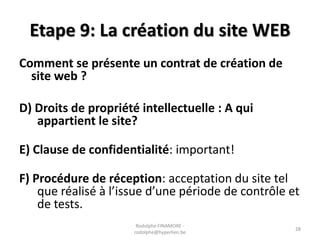 Etape 9: La création du site WEB
Comment se présente un contrat de création de
site web ?
D) Droits de propriété intellectuelle : A qui
appartient le site?
E) Clause de confidentialité: important!
F) Procédure de réception: acceptation du site tel
que réalisé à l’issue d’une période de contrôle et
de tests.
Rodolphe FINAMORE rodolphe@hyperlien.be

28

 