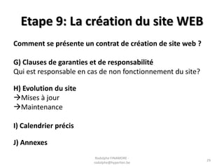 Etape 9: La création du site WEB
Comment se présente un contrat de création de site web ?
G) Clauses de garanties et de responsabilité
Qui est responsable en cas de non fonctionnement du site?
H) Evolution du site
Mises à jour
Maintenance
I) Calendrier précis
J) Annexes
Rodolphe FINAMORE rodolphe@hyperlien.be

29

 