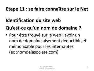 Etape 11 : se faire connaître sur le Net

Identification du site web
Qu’est-ce qu’un nom de domaine ?
• Pour être trouvé sur le web : avoir un
nom de domaine aisément déductible et
mémorisable pour les internautes
(ex :nomdelasociete.com)
Rodolphe FINAMORE rodolphe@hyperlien.be

33

 