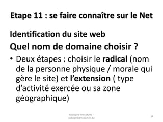 Etape 11 : se faire connaître sur le Net

Identification du site web

Quel nom de domaine choisir ?
• Deux étapes : choisir le radical (nom
de la personne physique / morale qui
gère le site) et l’extension ( type
d’activité exercée ou sa zone
géographique)
Rodolphe FINAMORE rodolphe@hyperlien.be

34

 