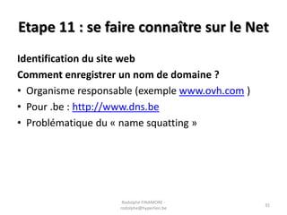 Etape 11 : se faire connaître sur le Net
Identification du site web
Comment enregistrer un nom de domaine ?
• Organisme responsable (exemple www.ovh.com )
• Pour .be : http://www.dns.be
• Problématique du « name squatting »

Rodolphe FINAMORE rodolphe@hyperlien.be

35

 