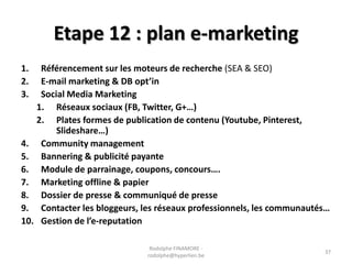Etape 12 : plan e-marketing
1.
2.
3.

Référencement sur les moteurs de recherche (SEA & SEO)
E-mail marketing & DB opt’in
Social Media Marketing
1. Réseaux sociaux (FB, Twitter, G+…)
2. Plates formes de publication de contenu (Youtube, Pinterest,
Slideshare…)
4. Community management
5. Bannering & publicité payante
6. Module de parrainage, coupons, concours….
7. Marketing offline & papier
8. Dossier de presse & communiqué de presse
9. Contacter les bloggeurs, les réseaux professionnels, les communautés…
10. Gestion de l’e-reputation
Rodolphe FINAMORE rodolphe@hyperlien.be

37

 