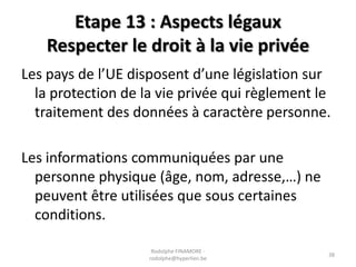 Etape 13 : Aspects légaux
Respecter le droit à la vie privée
Les pays de l’UE disposent d’une législation sur
la protection de la vie privée qui règlement le
traitement des données à caractère personne.
Les informations communiquées par une
personne physique (âge, nom, adresse,…) ne
peuvent être utilisées que sous certaines
conditions.
Rodolphe FINAMORE rodolphe@hyperlien.be

38

 