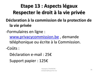 Etape 13 : Aspects légaux
Respecter le droit à la vie privée
Déclaration à la commission de la protection de
la vie privée
-Formulaires en ligne :
www.privacycommission.be , demande
téléphonique ou écrite à la Commission.
-Coûts :
Déclaration e-mail : 25€
Support papier : 125€
Rodolphe FINAMORE rodolphe@hyperlien.be

39

 