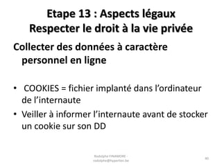 Etape 13 : Aspects légaux
Respecter le droit à la vie privée
Collecter des données à caractère
personnel en ligne
• COOKIES = fichier implanté dans l’ordinateur
de l’internaute
• Veiller à informer l’internaute avant de stocker
un cookie sur son DD
Rodolphe FINAMORE rodolphe@hyperlien.be

40

 