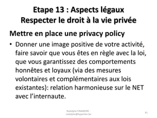 Etape 13 : Aspects légaux
Respecter le droit à la vie privée
Mettre en place une privacy policy
• Donner une image positive de votre activité,
faire savoir que vous êtes en règle avec la loi,
que vous garantissez des comportements
honnêtes et loyaux (via des mesures
volontaires et complémentaires aux lois
existantes): relation harmonieuse sur le NET
avec l’internaute.
Rodolphe FINAMORE rodolphe@hyperlien.be

41

 