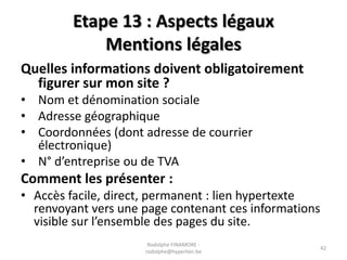 Etape 13 : Aspects légaux
Mentions légales
Quelles informations doivent obligatoirement
figurer sur mon site ?
• Nom et dénomination sociale
• Adresse géographique
• Coordonnées (dont adresse de courrier
électronique)
• N° d’entreprise ou de TVA

Comment les présenter :
• Accès facile, direct, permanent : lien hypertexte
renvoyant vers une page contenant ces informations
visible sur l’ensemble des pages du site.
Rodolphe FINAMORE rodolphe@hyperlien.be

42

 