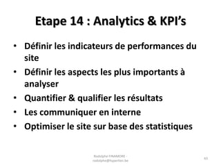 Etape 14 : Analytics & KPI’s
• Définir les indicateurs de performances du
site
• Définir les aspects les plus importants à
analyser
• Quantifier & qualifier les résultats
• Les communiquer en interne
• Optimiser le site sur base des statistiques
Rodolphe FINAMORE rodolphe@hyperlien.be

43

 