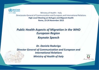 Ministry of Health – Italy
Directorate-General of Communication and European and International Relations
High Level Meeting on Refugee and Migrant Health
Rome, 23-24 November 2015
Public Health Aspects of Migration in the WHO
European Region
Keynote Speech
Dr. Daniela Rodorigo
Director General of Communication and European and
International Relations
Ministry of Health of Italy
 