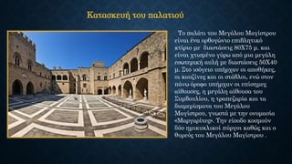 Το παλάτι του Μεγάλου Μαγίστρου
είναι ένα ορθογώνιο επιβλητικό
κτίριο με διαστάσεις 80Χ75 μ. και
είναι χτισμένο γύρω από μια μεγάλη
εσωτερική αυλή με διαστάσεις 50Χ40
μ. Στο ισόγειο υπήρχαν οι αποθήκες,
οι κουζίνες και οι στάβλοι, ενώ στον
πάνω όροφο υπήρχαν οι επίσημες
αίθουσες, η μεγάλη αίθουσα του
Συμβουλίου, η τραπεζαρία και τα
διαμερίσματα του Μεγάλου
Μαγίστρου, γνωστά με την ονομασία
«Μαργαρίτες». Την είσοδο κοσμούν
δύο ημικυκλικοί πύργοι καθώς και ο
θυρεός του Μεγάλου Μαγίστρου .
Κατασκευή του παλατιού
 