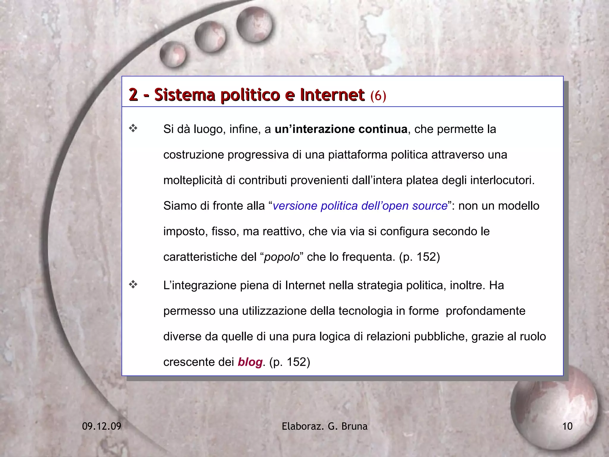 2 - Sistema politico e Internet  (6)   Si dà luogo, infine, a  un’interazione continua , che permette la costruzione progressiva di una piattaforma politica attraverso una molteplicità di contributi provenienti dall’intera platea degli interlocutori. Siamo di fronte alla “ versione politica dell’open source ”: non un modello imposto, fisso, ma reattivo, che via via si configura secondo le caratteristiche del “ popolo ” che lo frequenta. (p. 152) L’integrazione piena di Internet nella strategia politica, inoltre. Ha permesso una utilizzazione della tecnologia in forme  profondamente diverse da quelle di una pura logica di relazioni pubbliche, grazie al ruolo crescente dei   blog . (p. 152) 