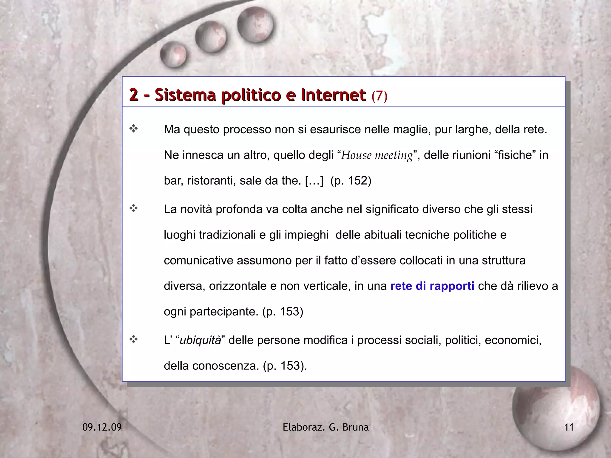 2 - Sistema politico e Internet  (7)   Ma questo processo non si esaurisce nelle maglie, pur larghe, della rete. Ne innesca un altro, quello degli “ House meeting ”, delle riunioni “fisiche” in bar, ristoranti, sale da the. […]  (p. 152) La novità profonda va colta anche nel significato diverso che gli stessi luoghi tradizionali e gli impieghi  delle abituali tecniche politiche e comunicative assumono per il fatto d’essere collocati in una struttura diversa, orizzontale e non verticale, in una  rete di rapporti  che dà rilievo a ogni partecipante. (p. 153) L’ “ ubiquità ” delle persone modifica i processi sociali, politici, economici, della conoscenza. (p. 153).  