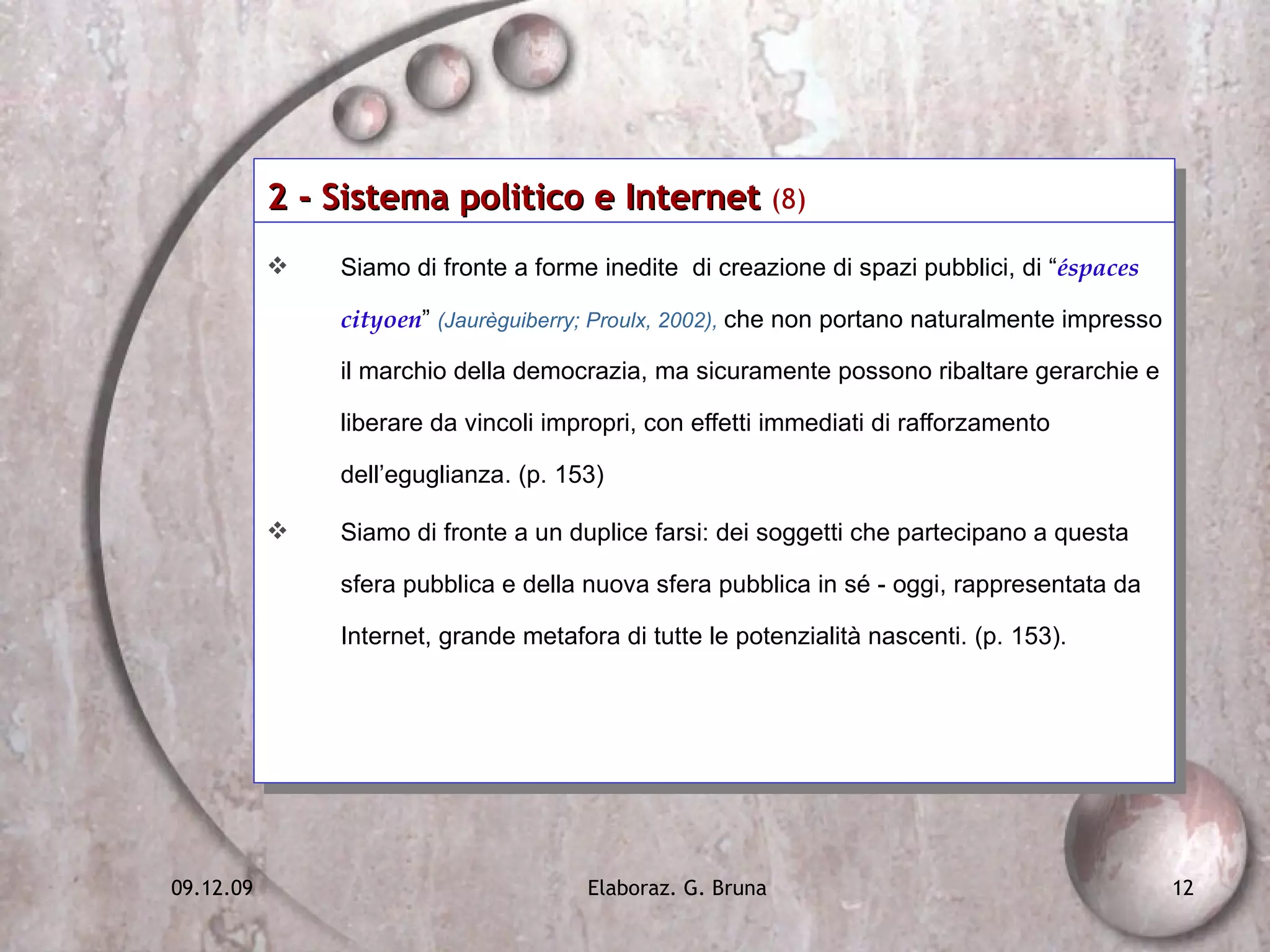 2 - Sistema politico e Internet  (8)   Siamo di fronte a forme inedite  di creazione di spazi pubblici, di “ éspaces cityoen ”  (Jaurèguiberry; Proulx, 2002),  che non portano naturalmente impresso il marchio della democrazia, ma sicuramente possono ribaltare gerarchie e liberare da vincoli impropri, con effetti immediati di rafforzamento dell’eguglianza. (p. 153) Siamo di fronte a un duplice farsi: dei soggetti che partecipano a questa sfera pubblica e della nuova sfera pubblica in sé - oggi, rappresentata da Internet, grande metafora di tutte le potenzialità nascenti. (p. 153).  
