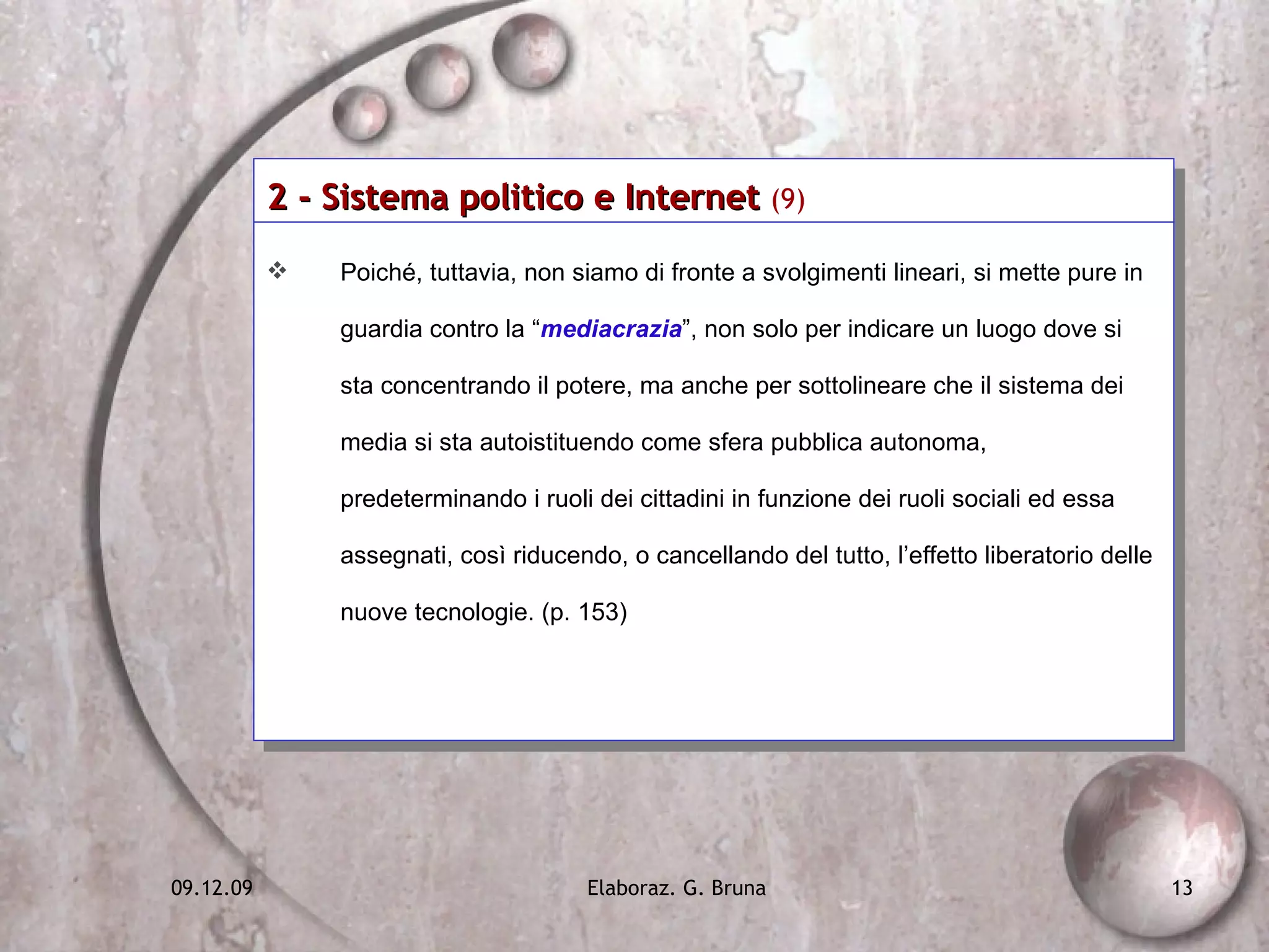 2 - Sistema politico e Internet  (9)   Poiché, tuttavia, non siamo di fronte a svolgimenti lineari, si mette pure in guardia contro la “ mediacrazia ”, non solo per indicare un luogo dove si sta concentrando il potere, ma anche per sottolineare che il sistema dei media si sta autoistituendo come sfera pubblica autonoma, predeterminando i ruoli dei cittadini in funzione dei ruoli sociali ed essa assegnati, così riducendo, o cancellando del tutto, l’effetto liberatorio delle nuove tecnologie. (p. 153) 