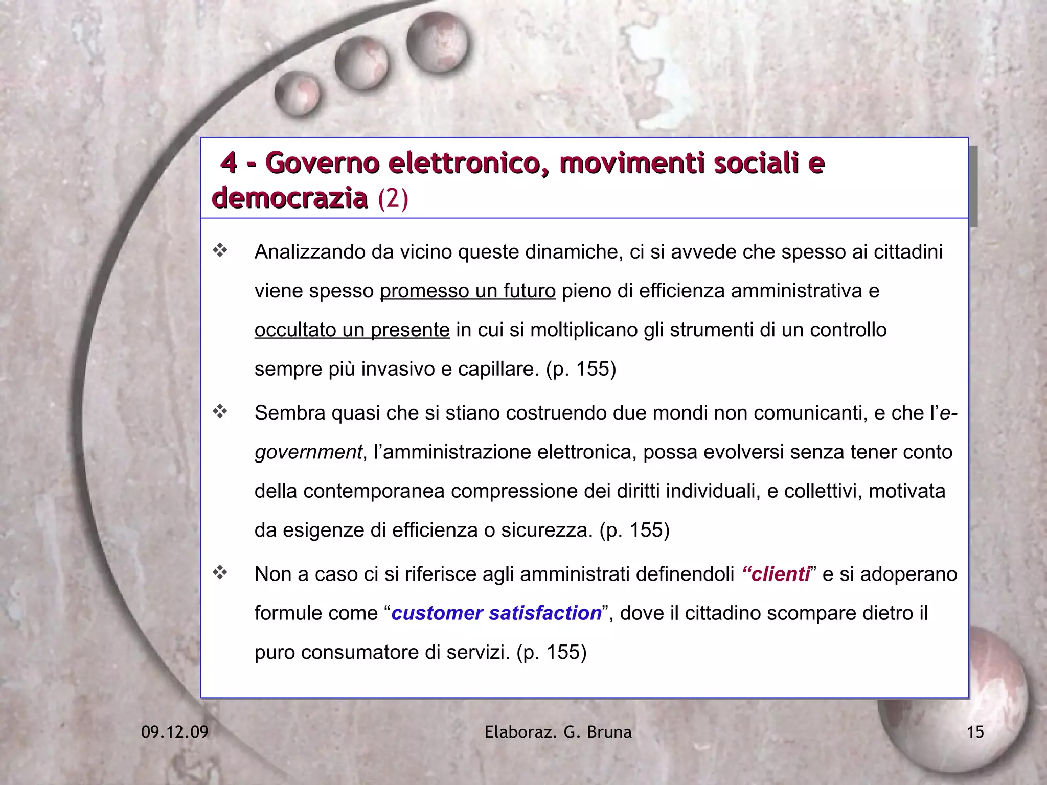 4 - Governo elettronico, movimenti sociali e democrazia  (2) Analizzando da vicino queste dinamiche, ci si avvede che spesso ai cittadini viene spesso  promesso un futuro  pieno di efficienza amministrativa e  occultato un presente  in cui si moltiplicano gli strumenti di un controllo sempre più invasivo e capillare. (p. 155) Sembra quasi che si stiano costruendo due mondi non comunicanti, e che l’ e-government , l’amministrazione elettronica, possa evolversi senza tener conto della contemporanea compressione dei diritti individuali, e collettivi, motivata da esigenze di efficienza o sicurezza. (p. 155) Non a caso ci si riferisce agli amministrati definendoli  “clienti ” e si adoperano formule come “ customer satisfaction ”, dove il cittadino scompare dietro il puro consumatore di servizi. (p. 155) 