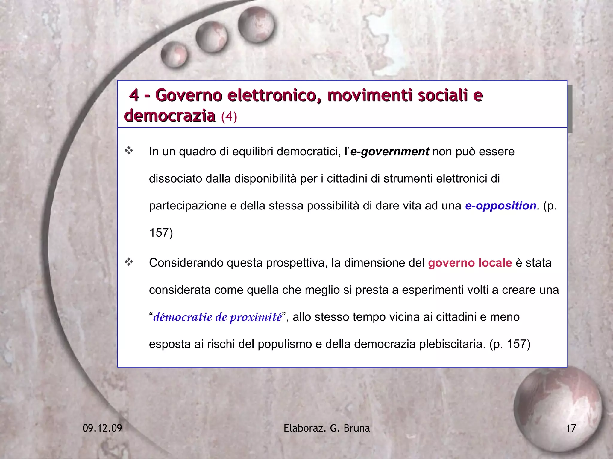 4 - Governo elettronico, movimenti sociali e democrazia  (4) In un quadro di equilibri democratici, l’ e-government  non può essere dissociato dalla disponibilità per i cittadini di strumenti elettronici di partecipazione e della stessa possibilità di dare vita ad una  e-opposition . (p. 157) Considerando questa prospettiva, la dimensione del  governo locale  è stata considerata come quella che meglio si presta a esperimenti volti a creare una “ démocratie de proximité ”, allo stesso tempo vicina ai cittadini e meno esposta ai rischi del populismo e della democrazia plebiscitaria. (p. 157) 
