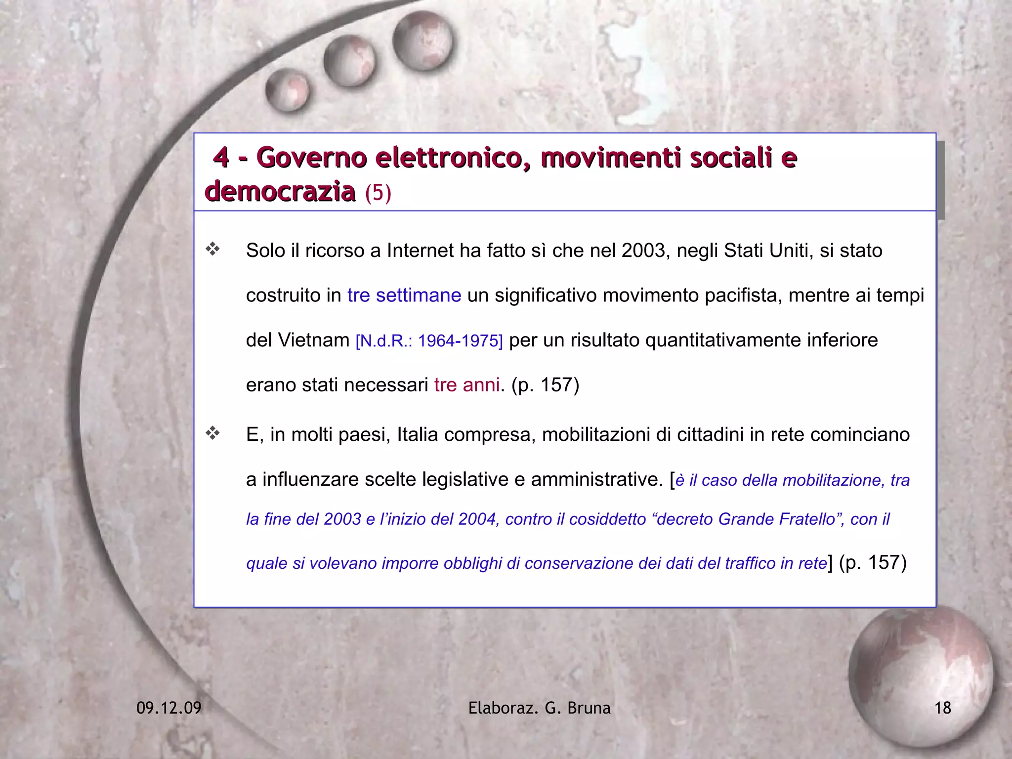 4 - Governo elettronico, movimenti sociali e democrazia  (5) Solo il ricorso a Internet ha fatto sì che nel 2003, negli Stati Uniti, si stato costruito in  tre settimane  un significativo movimento pacifista, mentre ai tempi del Vietnam  [N.d.R.: 1964-1975]  per un risultato quantitativamente inferiore erano stati necessari  tre anni . (p. 157) E, in molti paesi, Italia compresa, mobilitazioni di cittadini in rete cominciano a influenzare scelte legislative e amministrative. [ è il caso della mobilitazione, tra la fine del 2003 e l’inizio del 2004, contro il cosiddetto “decreto Grande Fratello”, con il quale si volevano imporre obblighi di conservazione dei dati del traffico in rete ] (p. 157) 