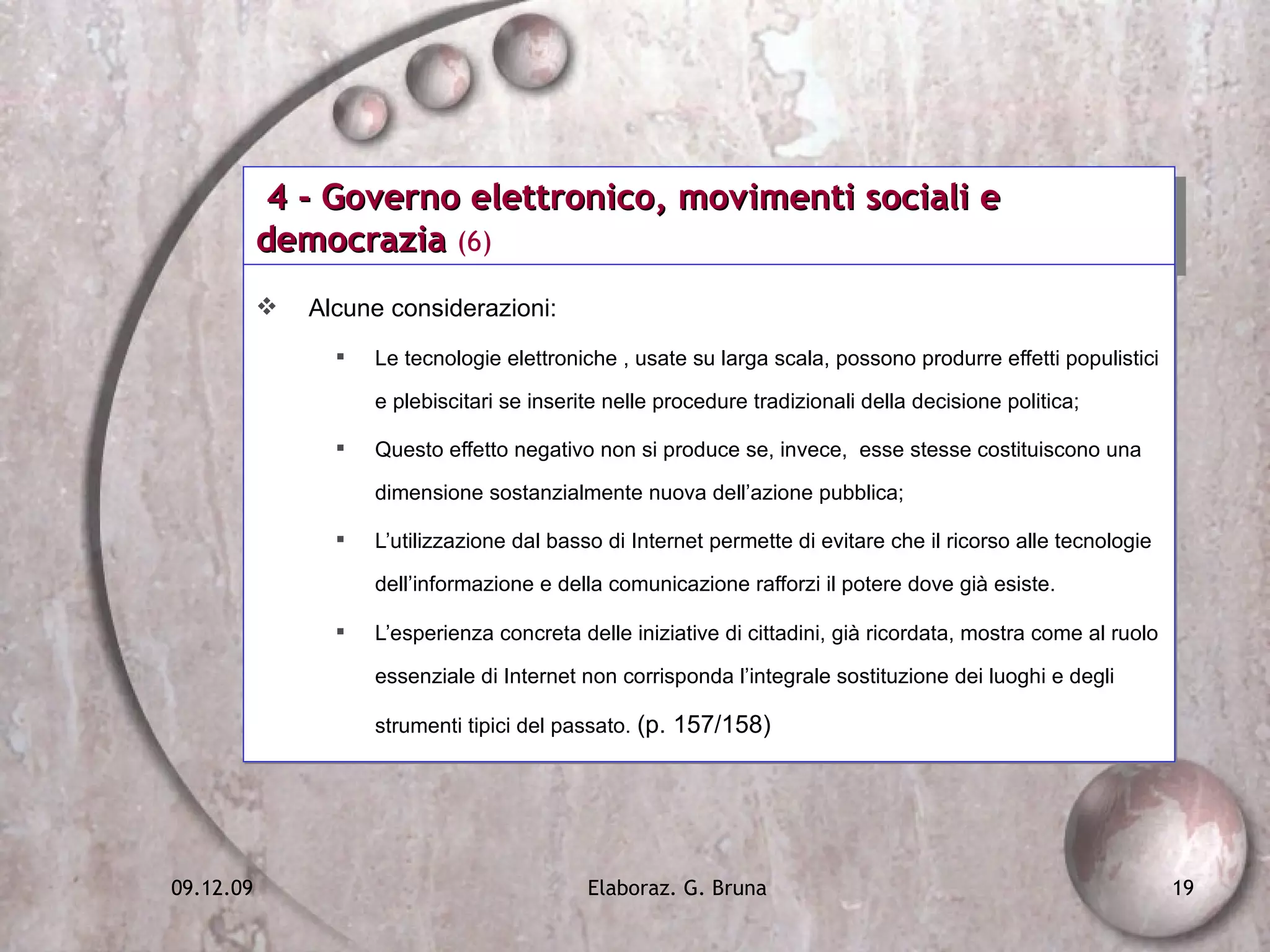 4 - Governo elettronico, movimenti sociali e democrazia  (6) Alcune considerazioni: Le tecnologie elettroniche , usate su larga scala, possono produrre effetti populistici e plebiscitari se inserite nelle procedure tradizionali della decisione politica;  Questo effetto negativo non si produce se, invece,  esse stesse costituiscono una dimensione sostanzialmente nuova dell’azione pubblica; L’utilizzazione dal basso di Internet permette di evitare che il ricorso alle tecnologie dell’informazione e della comunicazione rafforzi il potere dove già esiste. L’esperienza concreta delle iniziative di cittadini, già ricordata, mostra come al ruolo essenziale di Internet non corrisponda l’integrale sostituzione dei luoghi e degli strumenti tipici del passato.  (p. 157/158) 