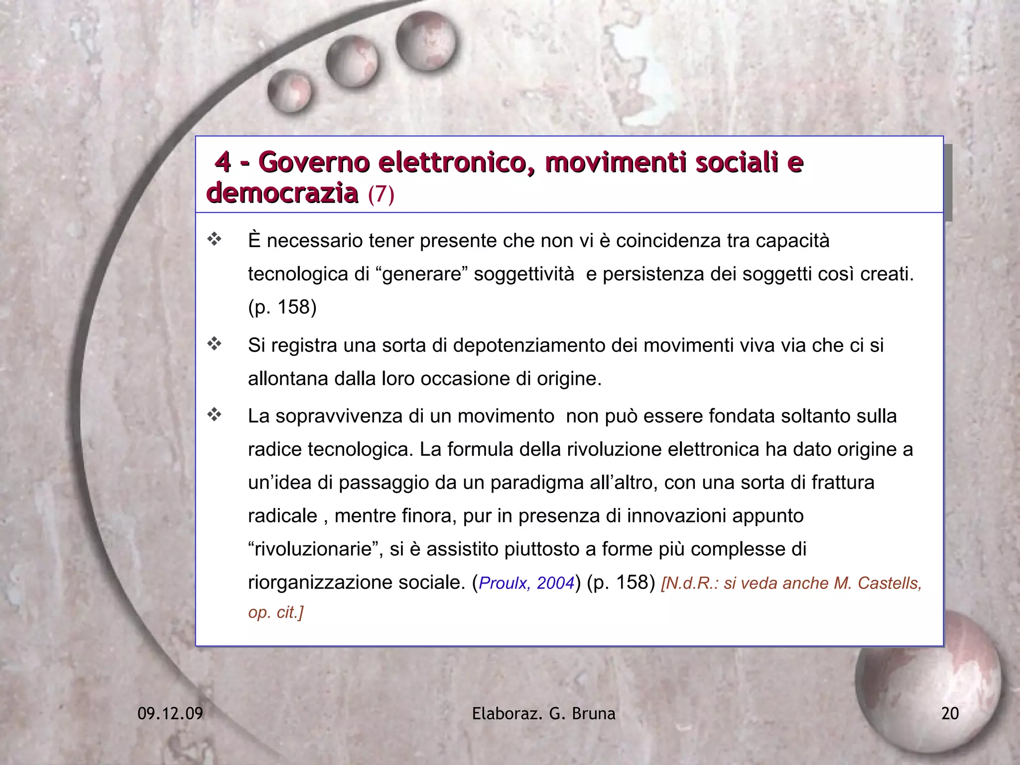 4 - Governo elettronico, movimenti sociali e democrazia  (7) È necessario tener presente che non vi è coincidenza tra capacità tecnologica di “generare” soggettività  e persistenza dei soggetti così creati. (p. 158) Si registra una sorta di depotenziamento dei movimenti viva via che ci si allontana dalla loro occasione di origine. La sopravvivenza di un movimento  non può essere fondata soltanto sulla radice tecnologica. La formula della rivoluzione elettronica ha dato origine a un’idea di passaggio da un paradigma all’altro, con una sorta di frattura radicale , mentre finora, pur in presenza di innovazioni appunto “rivoluzionarie”, si è assistito piuttosto a forme più complesse di riorganizzazione sociale. ( Proulx, 2004 ) (p. 158)  [N.d.R.: si veda anche M. Castells, op. cit.] 
