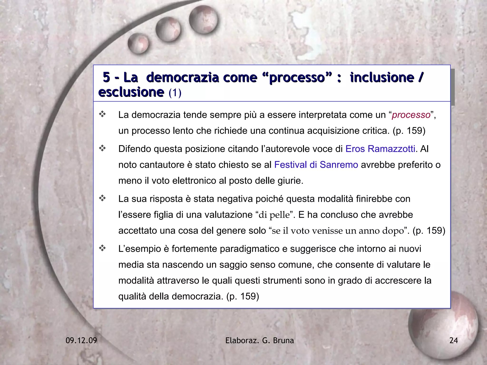 5 - La  democrazia come “processo” :  inclusione / esclusione  (1) La democrazia tende sempre più a essere interpretata come un “ processo ”, un processo lento che richiede una continua acquisizione critica. (p. 159) Difendo questa posizione citando l’autorevole voce di  Eros Ramazzotti . Al noto cantautore è stato chiesto se al  Festival di Sanremo  avrebbe preferito o meno il voto elettronico al posto delle giurie. La sua risposta è stata negativa poiché questa modalità finirebbe con l’essere figlia di una valutazione “ di pelle ”. E ha concluso che avrebbe accettato una cosa del genere solo “ se il voto venisse un anno dopo ”. (p. 159) L’esempio è fortemente paradigmatico e suggerisce che intorno ai nuovi media sta nascendo un saggio senso comune, che consente di valutare le modalità attraverso le quali questi strumenti sono in grado di accrescere la qualità della democrazia. (p. 159) 