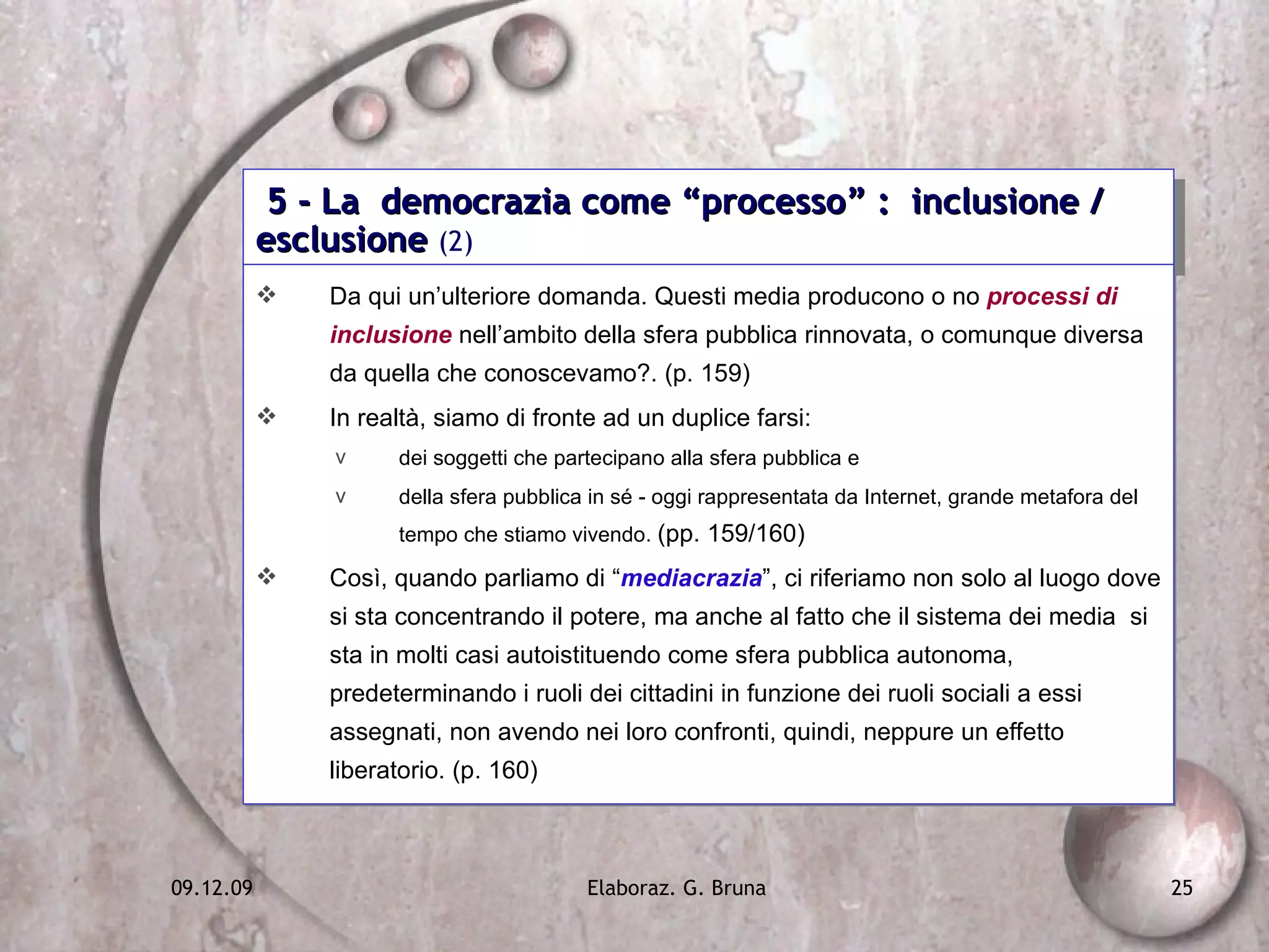 5 - La  democrazia come “processo” :  inclusione / esclusione  (2) Da qui un’ulteriore domanda. Questi media producono o no  processi di inclusione  nell’ambito della sfera pubblica rinnovata, o comunque diversa da quella che conoscevamo?. (p. 159) In realtà, siamo di fronte ad un duplice farsi:  dei soggetti che partecipano alla sfera pubblica e  della sfera pubblica in sé - oggi rappresentata da Internet, grande metafora del tempo che stiamo vivendo.  (pp. 159/160) Così, quando parliamo di “ mediacrazia ”, ci riferiamo non solo al luogo dove si sta concentrando il potere, ma anche al fatto che il sistema dei media  si sta in molti casi autoistituendo come sfera pubblica autonoma, predeterminando i ruoli dei cittadini in funzione dei ruoli sociali a essi assegnati, non avendo nei loro confronti, quindi, neppure un effetto liberatorio. (p. 160) 