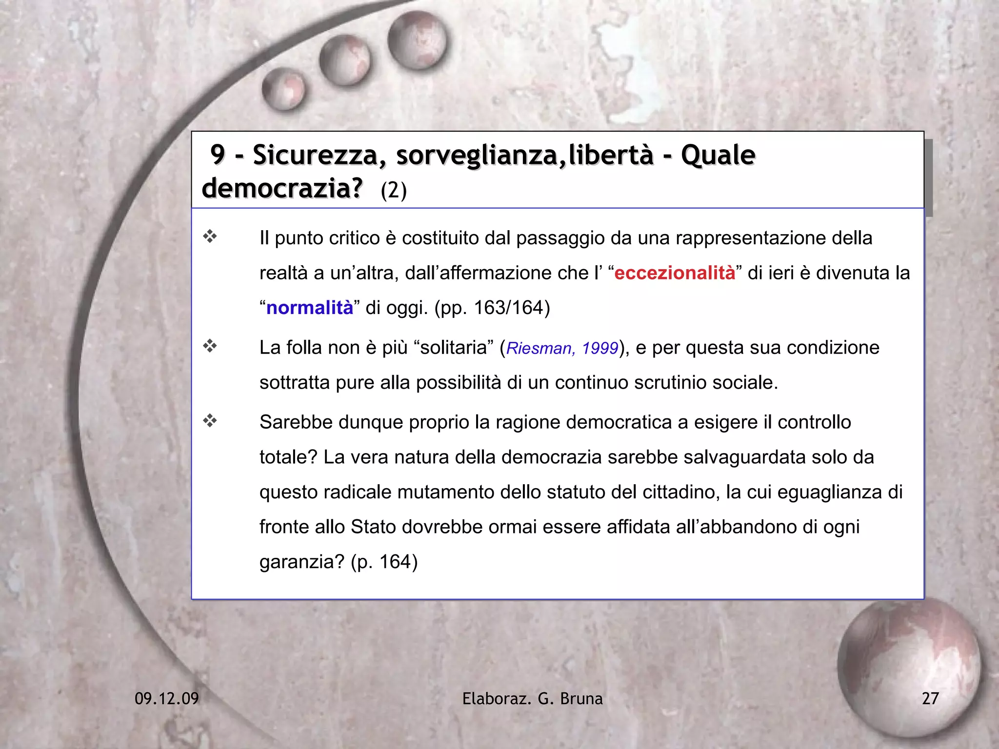 9 - Sicurezza, sorveglianza,libertà - Quale democrazia?  (2) Il punto critico è costituito dal passaggio da una rappresentazione della realtà a un’altra, dall’affermazione che l’ “ eccezionalità ” di ieri è divenuta la “ normalità ” di oggi. (pp. 163/164) La folla non è più “solitaria” ( Riesman, 1999 ), e per questa sua condizione sottratta pure alla possibilità di un continuo scrutinio sociale. Sarebbe dunque proprio la ragione democratica a esigere il controllo totale? La vera natura della democrazia sarebbe salvaguardata solo da questo radicale mutamento dello statuto del cittadino, la cui eguaglianza di fronte allo Stato dovrebbe ormai essere affidata all’abbandono di ogni garanzia? (p. 164) 