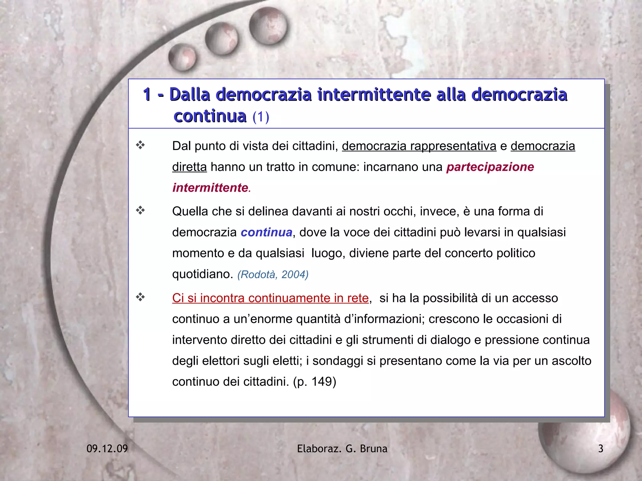 1 - Dalla democrazia intermittente alla democrazia    continua  (1) Dal punto di vista dei cittadini,  democrazia rappresentativa  e  democrazia diretta  hanno un tratto in comune: incarnano una  partecipazione intermittente . Quella che si delinea davanti ai nostri occhi, invece, è una forma di democrazia  continua , dove la voce dei cittadini può levarsi in qualsiasi momento e da qualsiasi  luogo, diviene parte del concerto politico quotidiano.  (Rodotà, 2004)  Ci si incontra continuamente in rete ,  si ha la possibilità di un accesso continuo a un’enorme quantità d’informazioni; crescono le occasioni di intervento diretto dei cittadini e gli strumenti di dialogo e pressione continua degli elettori sugli eletti; i sondaggi si presentano come la via per un ascolto continuo dei cittadini. (p. 149) 