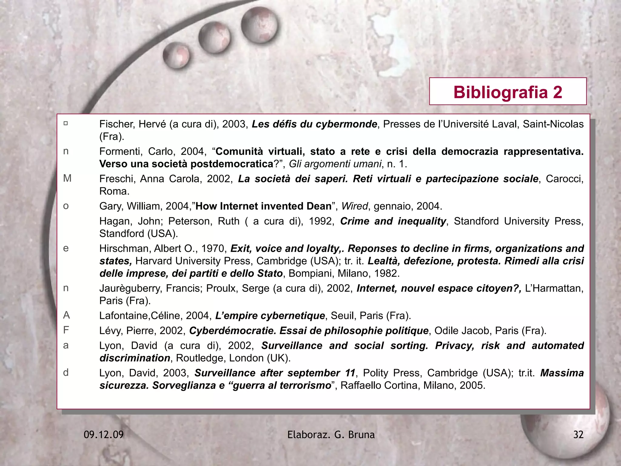 Fischer, Hervé (a cura di), 2003,  Les défis du cybermonde , Presses de l’Université Laval, Saint-Nicolas (Fra). Formenti, Carlo, 2004, “ Comunità virtuali, stato a rete e crisi della democrazia rappresentativa. Verso una società postdemocratica ?”,  Gli argomenti umani , n. 1. Freschi, Anna Carola, 2002,  La società dei saperi. Reti virtuali e partecipazione sociale , Carocci, Roma. Gary, William, 2004,” How Internet invented Dean ”,  Wired , gennaio, 2004. Hagan, John; Peterson, Ruth ( a cura di), 1992,  Crime and inequality , Standford University Press, Standford (USA). Hirschman, Albert O., 1970,  Exit, voice and loyalty,. Reponses to decline in firms, organizations and states,  Harvard University Press, Cambridge (USA); tr. it.  Lealtà, defezione, protesta. Rimedi alla crisi delle imprese, dei partiti e dello Stato , Bompiani, Milano, 1982. Jaurèguberry, Francis; Proulx, Serge (a cura di), 2002,  Internet, nouvel espace citoyen?,   L’Harmattan, Paris (Fra). Lafontaine,Céline, 2004,  L’empire cybernetique , Seuil, Paris (Fra). Lévy, Pierre, 2002,  Cyberdémocratie. Essai de philosophie politique , Odile Jacob, Paris (Fra). Lyon, David (a cura di), 2002,  Surveillance and social sorting. Privacy, risk and automated discrimination , Routledge, London (UK). Lyon, David, 2003,  Surveillance after september 11 , Polity Press, Cambridge (USA); tr.it.  Massima sicurezza. Sorveglianza e “guerra al terrorismo ”, Raffaello Cortina, Milano, 2005. Bibliografia 2 