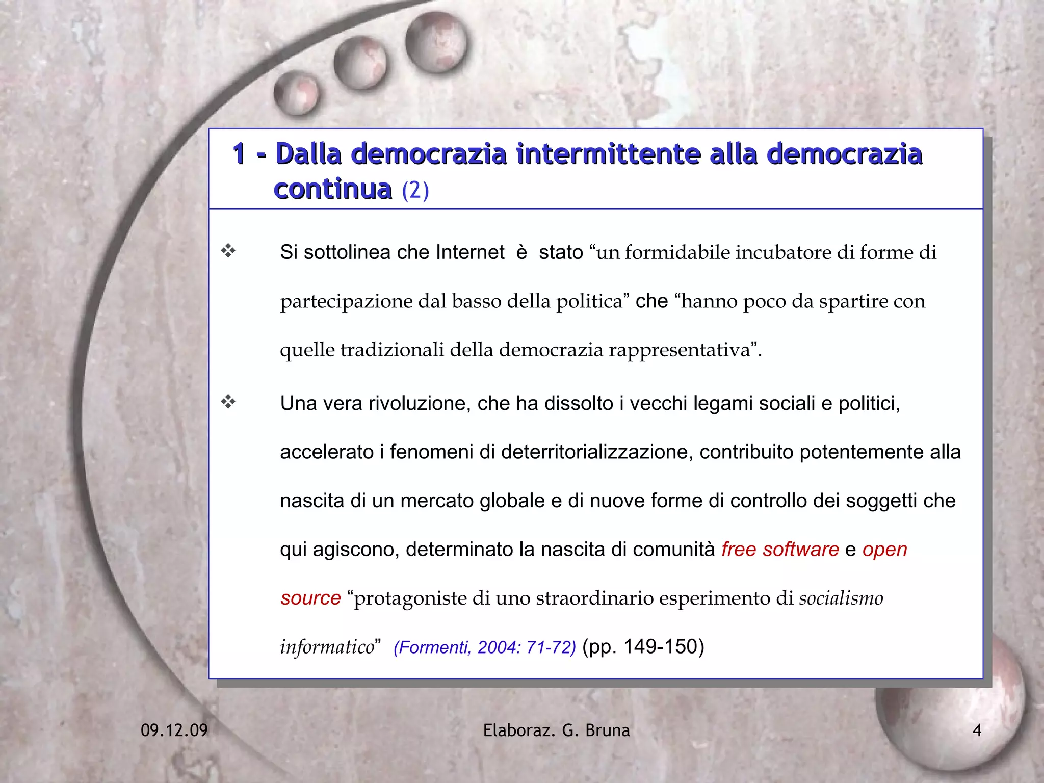 1 - Dalla democrazia intermittente alla democrazia  continua  (2) Si sottolinea che Internet  è  stato “ un formidabile incubatore di forme di partecipazione dal basso della politica ” che “ hanno poco da spartire con quelle tradizionali della democrazia rappresentativa ”.  Una vera rivoluzione, che ha dissolto i vecchi legami sociali e politici, accelerato i fenomeni di deterritorializzazione, contribuito potentemente alla nascita di un mercato globale e di nuove forme di controllo dei soggetti che qui agiscono, determinato la nascita di comunità  free software  e  open source  “ protagoniste di uno straordinario esperimento di  socialismo informatico ”  (Formenti, 2004: 71-72)  (pp. 149-150) 