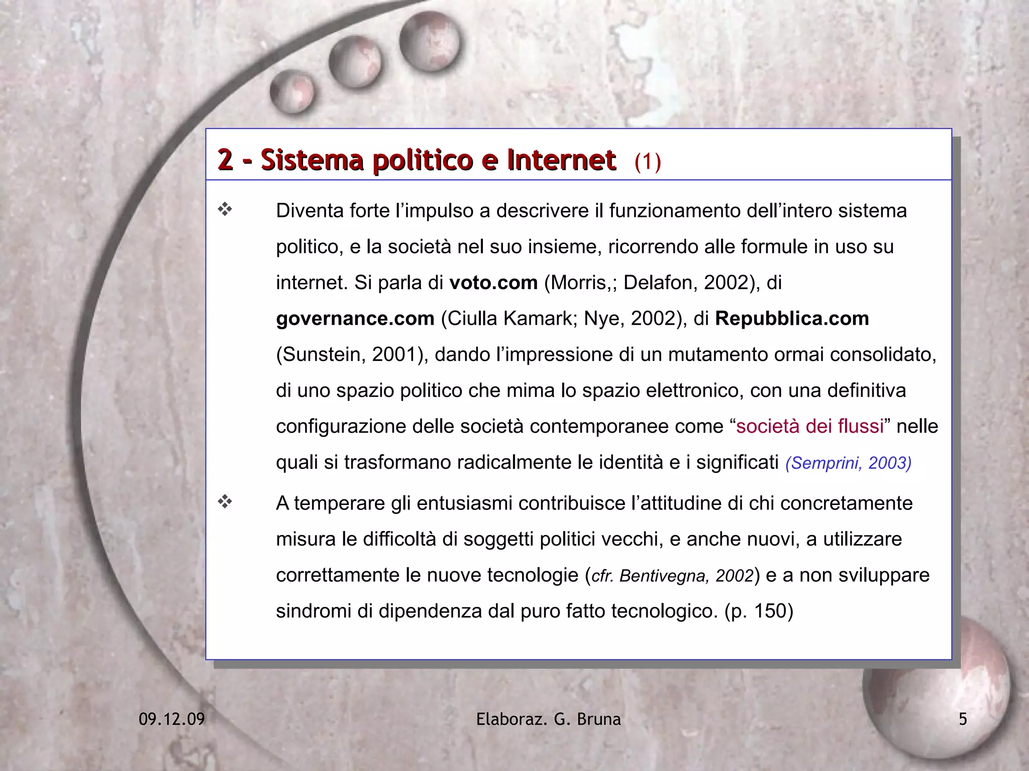 2 - Sistema politico e Internet  (1) Diventa forte l’impulso a descrivere il funzionamento dell’intero sistema politico, e la società nel suo insieme, ricorrendo alle formule in uso su internet. Si parla di  voto.com  (Morris,; Delafon, 2002), di  governance.com  (Ciulla Kamark; Nye, 2002), di  Repubblica.com  (Sunstein, 2001), dando l’impressione di un mutamento ormai consolidato, di uno spazio politico che mima lo spazio elettronico, con una definitiva configurazione delle società contemporanee come “ società dei flussi ” nelle quali si trasformano radicalmente le identità e i significati  (Semprini, 2003) A temperare gli entusiasmi contribuisce l’attitudine di chi concretamente misura le difficoltà di soggetti politici vecchi, e anche nuovi, a utilizzare correttamente le nuove tecnologie ( cfr. Bentivegna, 2002 ) e a non sviluppare sindromi di dipendenza dal puro fatto tecnologico. (p. 150) 