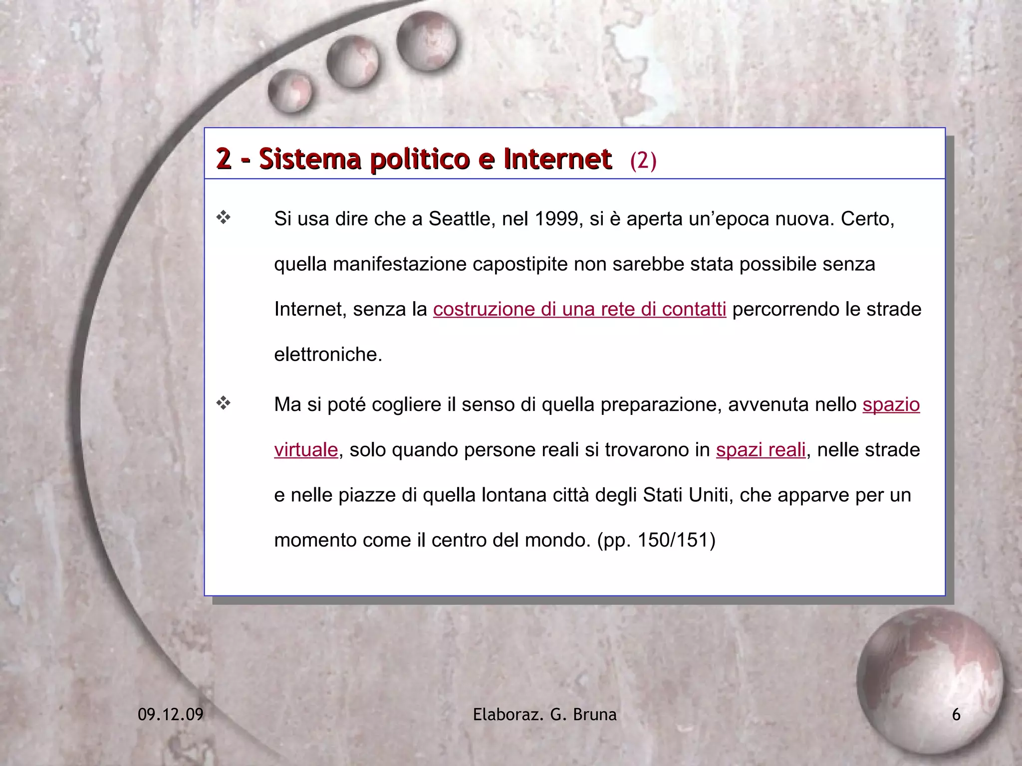 2 - Sistema politico e Internet  (2) Si usa dire che a Seattle, nel 1999, si è aperta un’epoca nuova. Certo, quella manifestazione capostipite non sarebbe stata possibile senza Internet, senza la  costruzione di una rete di contatti  percorrendo le strade elettroniche. Ma si poté cogliere il senso di quella preparazione, avvenuta nello  spazio virtuale , solo quando persone reali si trovarono in  spazi reali , nelle strade e nelle piazze di quella lontana città degli Stati Uniti, che apparve per un momento come il centro del mondo. (pp. 150/151) 