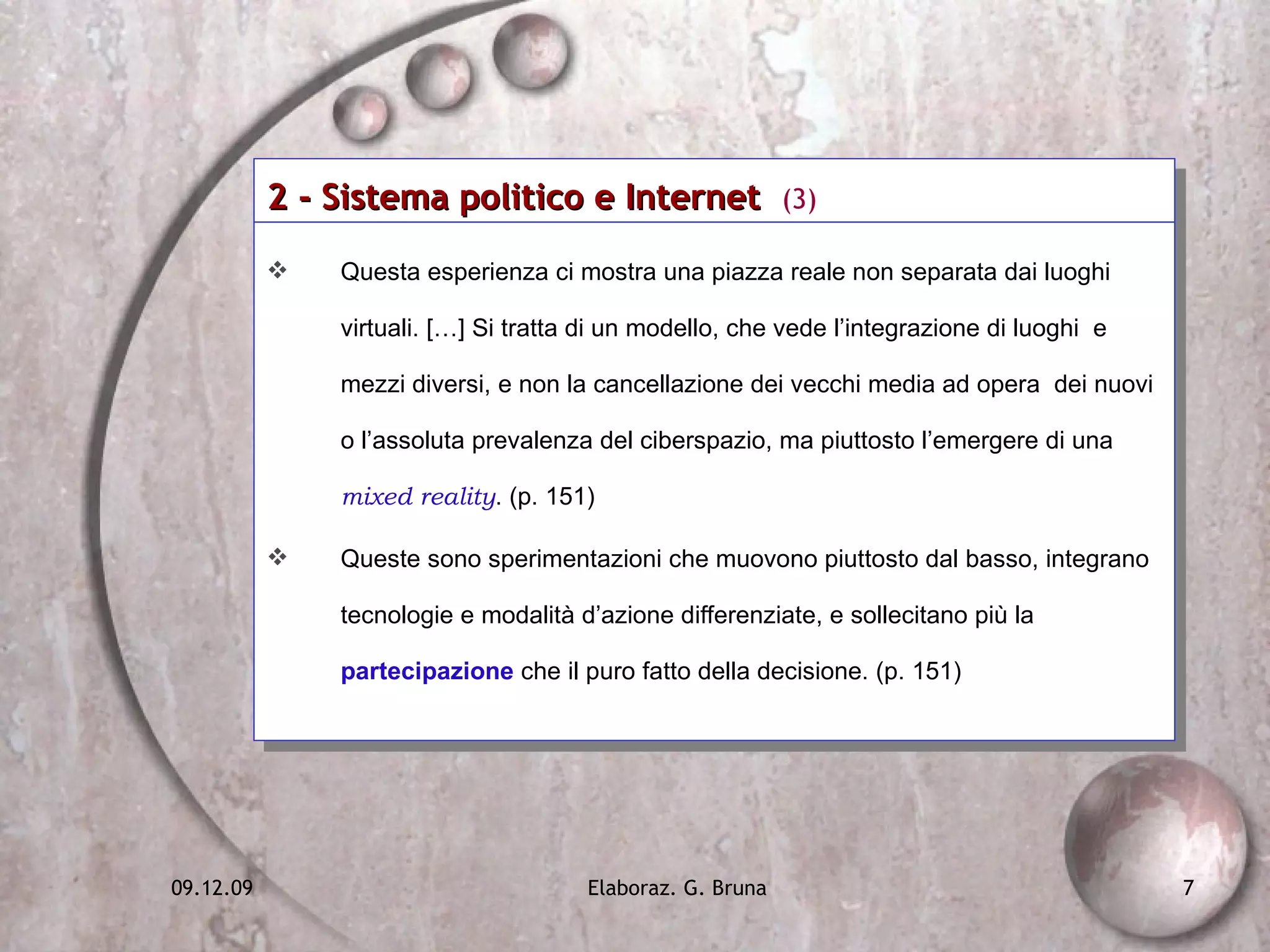 2 - Sistema politico e Internet  (3) Questa esperienza ci mostra una piazza reale non separata dai luoghi virtuali. […] Si tratta di un modello, che vede l’integrazione di luoghi  e mezzi diversi, e non la cancellazione dei vecchi media ad opera  dei nuovi  o l’assoluta prevalenza del ciberspazio, ma piuttosto l’emergere di una  mixed reality . (p. 151) Queste sono sperimentazioni che muovono piuttosto dal basso, integrano tecnologie e modalità d’azione differenziate, e sollecitano più la  partecipazione  che il puro fatto della decisione. (p. 151) 