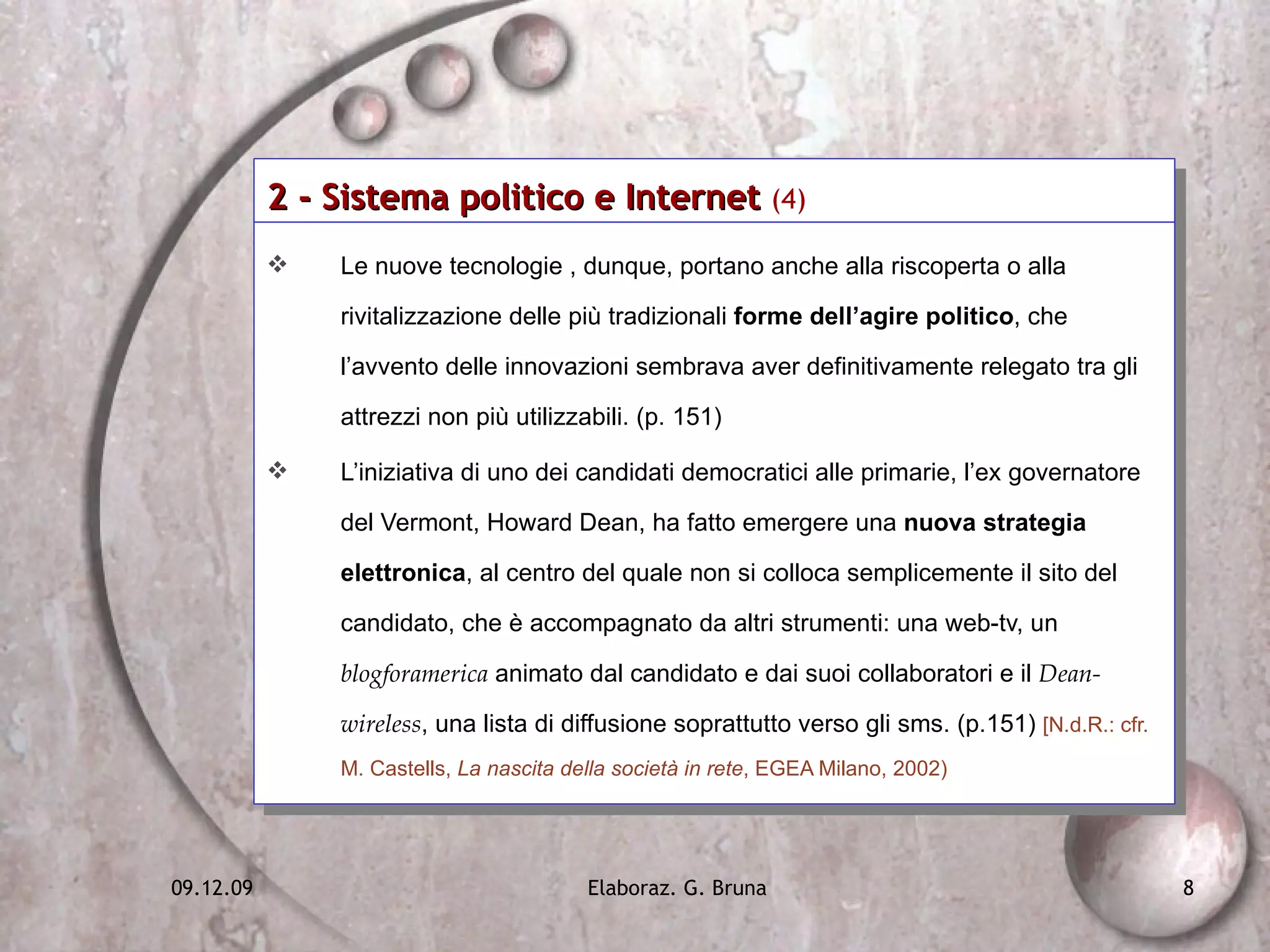 2 - Sistema politico e Internet  (4)   Le nuove tecnologie , dunque, portano anche alla riscoperta o alla rivitalizzazione delle più tradizionali  forme dell’agire politico , che l’avvento delle innovazioni sembrava aver definitivamente relegato tra gli attrezzi non più utilizzabili. (p. 151)  L’iniziativa di uno dei candidati democratici alle primarie, l’ex governatore del Vermont, Howard Dean, ha fatto emergere una  nuova strategia elettronica , al centro del quale non si colloca semplicemente il sito del candidato, che è accompagnato da altri strumenti: una web-tv, un  blogforamerica  animato dal candidato e dai suoi collaboratori e il  Dean-wireless , una lista di diffusione soprattutto verso gli sms. (p.151)  [N.d.R.: cfr. M. Castells,  La nascita della società in rete , EGEA Milano, 2002) 