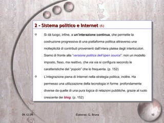 2 - Sistema politico e Internet  (6)   Si dà luogo, infine, a  un’interazione continua , che permette la costruzione progressiva di una piattaforma politica attraverso una molteplicità di contributi provenienti dall’intera platea degli interlocutori. Siamo di fronte alla “ versione politica dell’open source ”: non un modello imposto, fisso, ma reattivo, che via via si configura secondo le caratteristiche del “ popolo ” che lo frequenta. (p. 152) L’integrazione piena di Internet nella strategia politica, inoltre. Ha permesso una utilizzazione della tecnologia in forme  profondamente diverse da quelle di una pura logica di relazioni pubbliche, grazie al ruolo crescente dei   blog . (p. 152) 