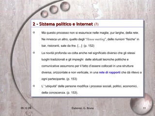 2 - Sistema politico e Internet  (7)   Ma questo processo non si esaurisce nelle maglie, pur larghe, della rete. Ne innesca un altro, quello degli “ House meeting ”, delle riunioni “fisiche” in bar, ristoranti, sale da the. […]  (p. 152) La novità profonda va colta anche nel significato diverso che gli stessi luoghi tradizionali e gli impieghi  delle abituali tecniche politiche e comunicative assumono per il fatto d’essere collocati in una struttura diversa, orizzontale e non verticale, in una  rete di rapporti  che dà rilievo a ogni partecipante. (p. 153) L’ “ ubiquità ” delle persone modifica i processi sociali, politici, economici, della conoscenza. (p. 153).  