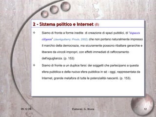 2 - Sistema politico e Internet  (8)   Siamo di fronte a forme inedite  di creazione di spazi pubblici, di “ éspaces cityoen ”  (Jaurèguiberry; Proulx, 2002),  che non portano naturalmente impresso il marchio della democrazia, ma sicuramente possono ribaltare gerarchie e liberare da vincoli impropri, con effetti immediati di rafforzamento dell’eguglianza. (p. 153) Siamo di fronte a un duplice farsi: dei soggetti che partecipano a questa sfera pubblica e della nuova sfera pubblica in sé - oggi, rappresentata da Internet, grande metafora di tutte le potenzialità nascenti. (p. 153).  