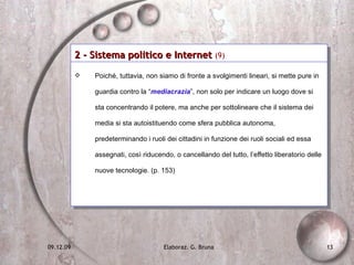 2 - Sistema politico e Internet  (9)   Poiché, tuttavia, non siamo di fronte a svolgimenti lineari, si mette pure in guardia contro la “ mediacrazia ”, non solo per indicare un luogo dove si sta concentrando il potere, ma anche per sottolineare che il sistema dei media si sta autoistituendo come sfera pubblica autonoma, predeterminando i ruoli dei cittadini in funzione dei ruoli sociali ed essa assegnati, così riducendo, o cancellando del tutto, l’effetto liberatorio delle nuove tecnologie. (p. 153) 