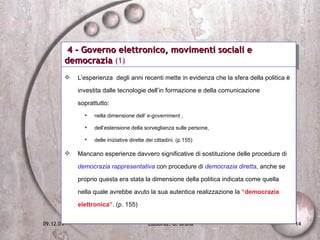 4 - Governo elettronico, movimenti sociali e democrazia  (1) L’esperienza  degli anni recenti mette in evidenza che la sfera della politica è investita dalle tecnologie dell’in formazione e della comunicazione soprattutto: nella dimensione dell’  e-government  ,  dell’estensione della sorveglianza sulle persone,  delle iniziative dirette dei cittadini. (p.155) Mancano esperienze davvero significative di sostituzione delle procedure di  democrazia rappresentativa  con procedure di  democrazia diretta , anche se proprio questa era stata la dimensione della politica indicata come quella  nella quale avrebbe avuto la sua autentica realizzazione la  “democrazia elettronica”.  (p. 155) 