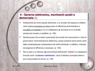 4 - Governo elettronico, movimenti sociali e democrazia  (2) Analizzando da vicino queste dinamiche, ci si avvede che spesso ai cittadini viene spesso  promesso un futuro  pieno di efficienza amministrativa e  occultato un presente  in cui si moltiplicano gli strumenti di un controllo sempre più invasivo e capillare. (p. 155) Sembra quasi che si stiano costruendo due mondi non comunicanti, e che l’ e-government , l’amministrazione elettronica, possa evolversi senza tener conto della contemporanea compressione dei diritti individuali, e collettivi, motivata da esigenze di efficienza o sicurezza. (p. 155) Non a caso ci si riferisce agli amministrati definendoli  “clienti ” e si adoperano formule come “ customer satisfaction ”, dove il cittadino scompare dietro il puro consumatore di servizi. (p. 155) 