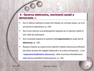 4 - Governo elettronico, movimenti sociali e democrazia  (3) Non si rafforza realmente il potere del cittadino se, al tempo stesso, se ne fa accrescere la dipendenza. (p. 156) Non si può costruire una partecipazione separata da un rigoroso rispetto di tutti i diritti dei partecipanti. Non è possibile separare la questione dell’ e-government  da quella dell’  e-democracy . (p. 156)  Bisogna chiedersi se  e-government  significhi soltanto esercizio più efficiente del potere da parte dei soggetti tradizionali o se a esso corrisponda […] una “ empowered deliberative democracy ”, alfine di arrivare all’ampliamento delle diverse possibilità di partecipazione. (p. 156) 