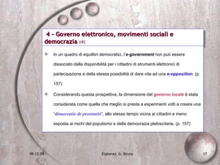 4 - Governo elettronico, movimenti sociali e democrazia  (4) In un quadro di equilibri democratici, l’ e-government  non può essere dissociato dalla disponibilità per i cittadini di strumenti elettronici di partecipazione e della stessa possibilità di dare vita ad una  e-opposition . (p. 157) Considerando questa prospettiva, la dimensione del  governo locale  è stata considerata come quella che meglio si presta a esperimenti volti a creare una “ démocratie de proximité ”, allo stesso tempo vicina ai cittadini e meno esposta ai rischi del populismo e della democrazia plebiscitaria. (p. 157) 