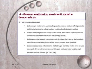 4 - Governo elettronico, movimenti sociali e democrazia  (6) Alcune considerazioni: Le tecnologie elettroniche , usate su larga scala, possono produrre effetti populistici e plebiscitari se inserite nelle procedure tradizionali della decisione politica;  Questo effetto negativo non si produce se, invece,  esse stesse costituiscono una dimensione sostanzialmente nuova dell’azione pubblica; L’utilizzazione dal basso di Internet permette di evitare che il ricorso alle tecnologie dell’informazione e della comunicazione rafforzi il potere dove già esiste. L’esperienza concreta delle iniziative di cittadini, già ricordata, mostra come al ruolo essenziale di Internet non corrisponda l’integrale sostituzione dei luoghi e degli strumenti tipici del passato.  (p. 157/158) 