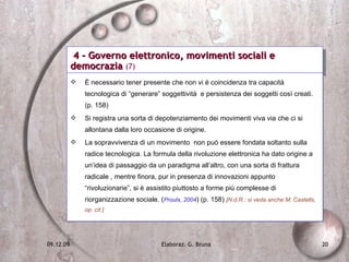 4 - Governo elettronico, movimenti sociali e democrazia  (7) È necessario tener presente che non vi è coincidenza tra capacità tecnologica di “generare” soggettività  e persistenza dei soggetti così creati. (p. 158) Si registra una sorta di depotenziamento dei movimenti viva via che ci si allontana dalla loro occasione di origine. La sopravvivenza di un movimento  non può essere fondata soltanto sulla radice tecnologica. La formula della rivoluzione elettronica ha dato origine a un’idea di passaggio da un paradigma all’altro, con una sorta di frattura radicale , mentre finora, pur in presenza di innovazioni appunto “rivoluzionarie”, si è assistito piuttosto a forme più complesse di riorganizzazione sociale. ( Proulx, 2004 ) (p. 158)  [N.d.R.: si veda anche M. Castells, op. cit.] 