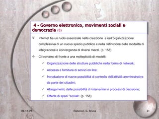 4 - Governo elettronico, movimenti sociali e democrazia  (8) Internet ha un ruolo essenziale nella creazione  e nell’organizzazione complessiva di un nuovo spazio pubblico e nella definizione delle modalità di integrazione e convergenza di diversi mezzi. (p. 158) Ci troviamo di fronte a una molteplicità di modelli: Organizzazione delle strutture pubbliche nella forma di network; Accesso e fornitura di servizi on line; Introduzione di nuove possibilità di controllo dell’attività amministrativa da parte dei cittadini; Allargamento delle possibilità di intervenire in processi di decisione; Offerta di spazi “sociali ”.   (p. 158) 