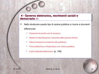 4 - Governo elettronico, movimenti sociali e democrazia  (9) Nello strutturare questo tipo di azione pubblica si ricorre a strumenti differenziati: Creazione di portali unici di accesso ; Sistemi di identificazione nazionale delle persone fisiche; Interconnessione tra banche dati pubbliche; Firma elettronica e infrastrutture con chiave pubblica; Carte d’identità elettroniche.  (p. 158) 